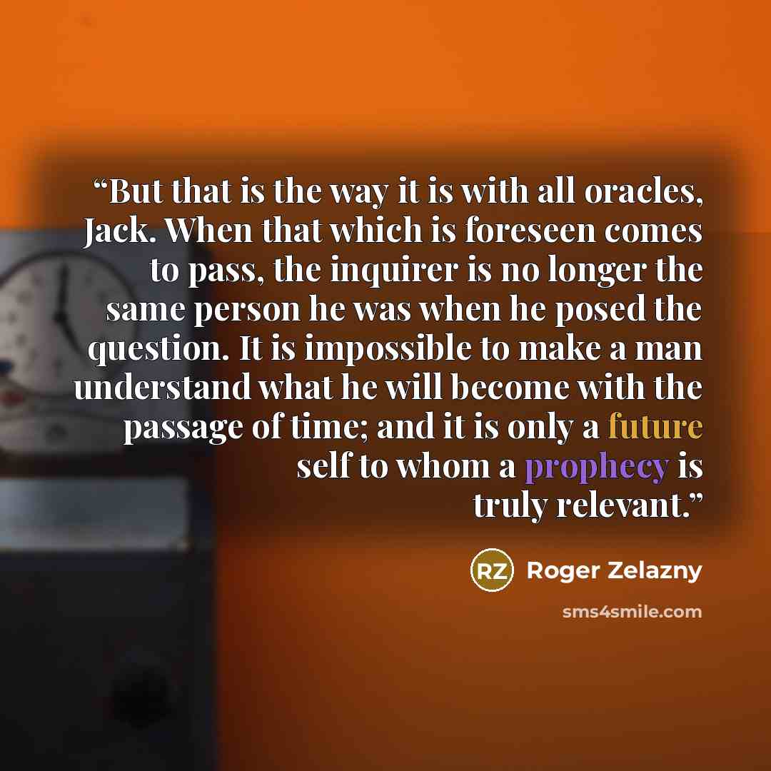 “But that is the way it is with all oracles, Jack. When that which is foreseen comes to pass, the inquirer is no longer the same person he was when he posed the question. It is impossible to make a man understand what he will become with the passage of time; and it is only a future self to whom a…” quote by Roger Zelazny