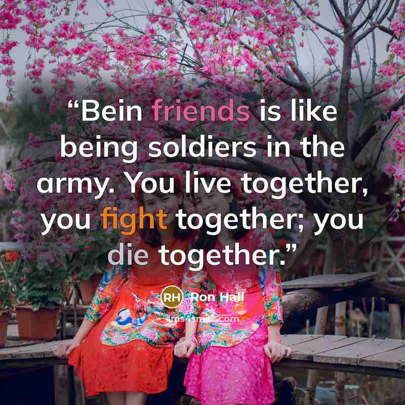 “Bein friends is like being soldiers in the army. You live together, you fight together; you die together.” quote by Ron Hall