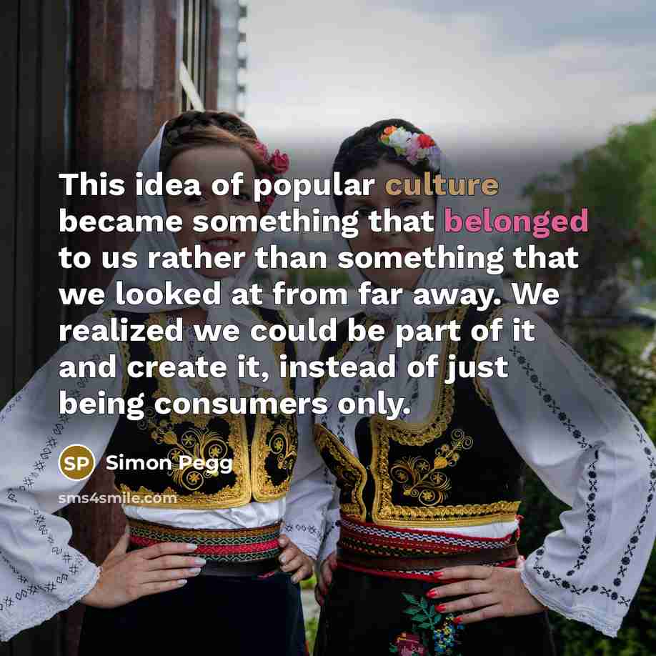 “This idea of popular culture became something that belonged to us rather than something that we looked at from far away. We realized we could be part of it and create it, instead of just being consumers only.” quote by Simon Pegg