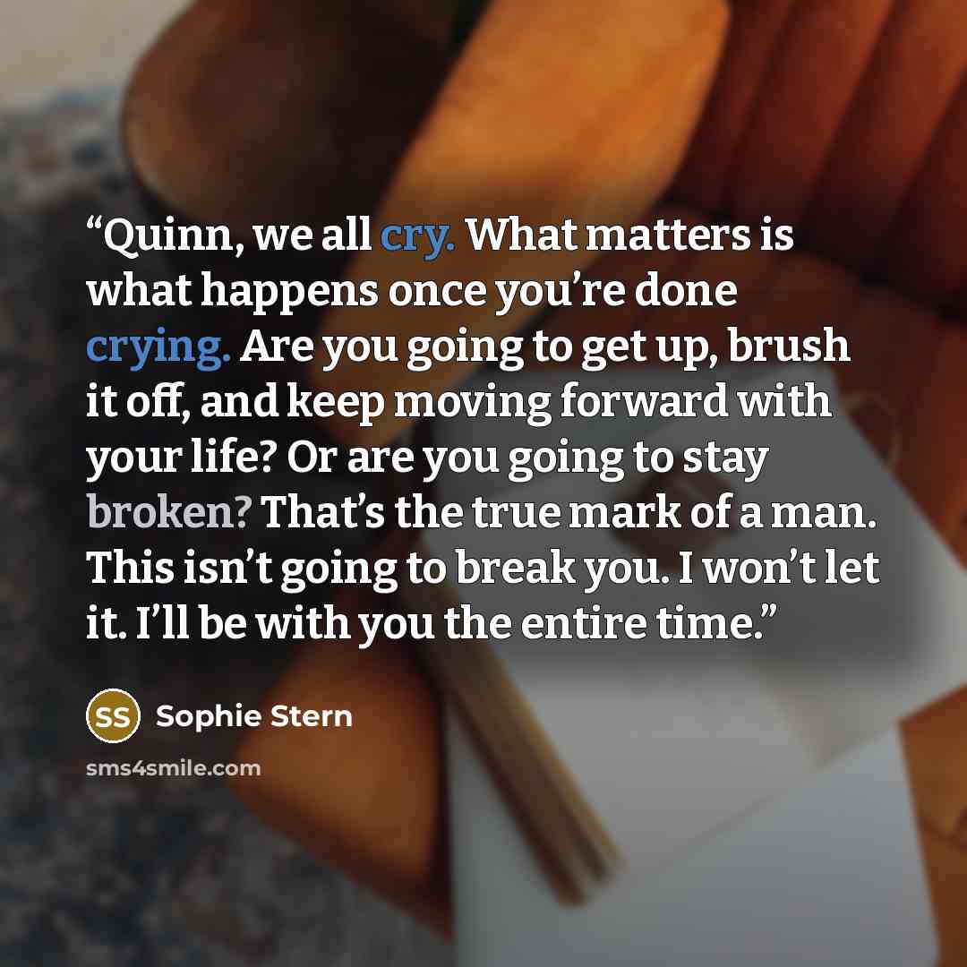 “Quinn, we all cry. What matters is what happens once you’re done crying. Are you going to get up, brush it off, and keep moving forward with your life? Or are you going to stay broken? That’s the true mark of a man. This isn’t going to break you. I won’t let it. I’ll be with you the entire time.” quote by Sophie Stern