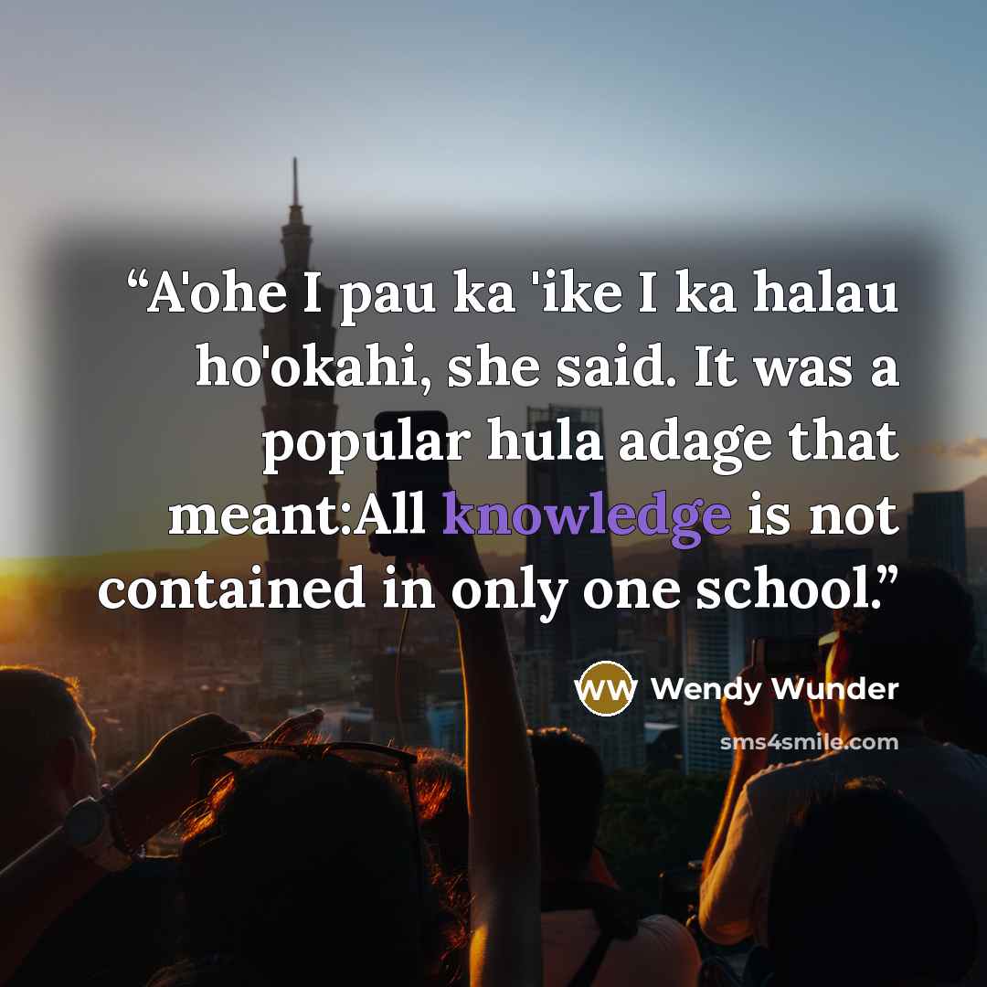 “A'ohe I pau ka 'ike I ka halau ho'okahi, she said. It was a popular hula adage that meant:All knowledge is not contained in only one school.” quote by Wendy Wunder