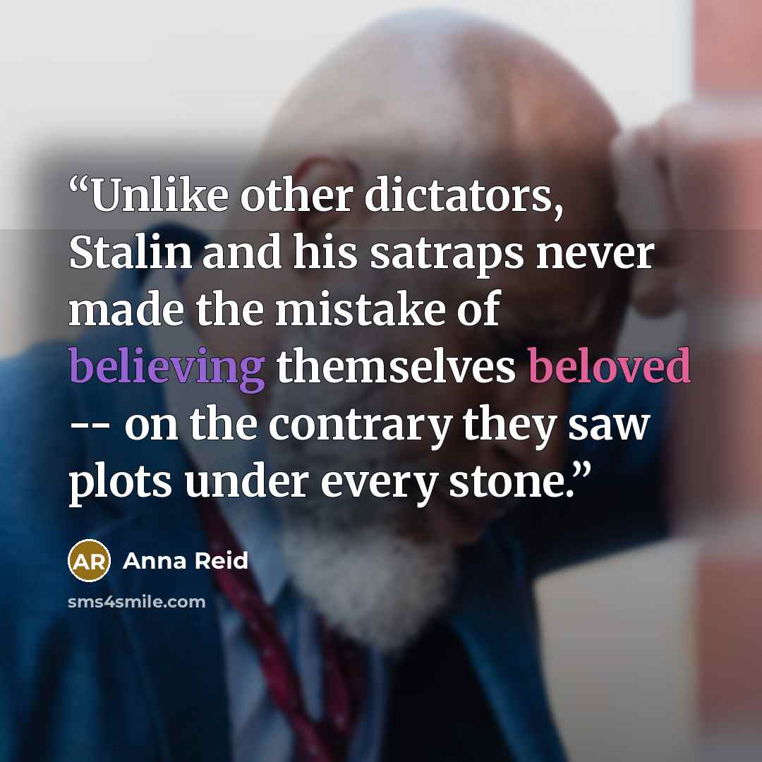“Unlike other dictators, Stalin and his satraps never made the mistake of believing themselves beloved -- on the contrary they saw plots under every stone.” quote by Anna Reid