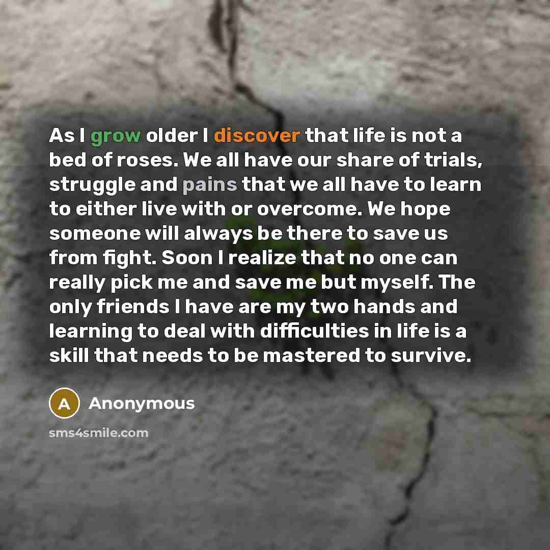 “As I grow older I discover that life is not a bed of roses. We all have our share of trials, struggle and pains that we all have to learn to either live with or overcome. We hope someone will always be there to save us from fight. Soon I realize that no one can really pick me and save me but…” quote by Anonymous