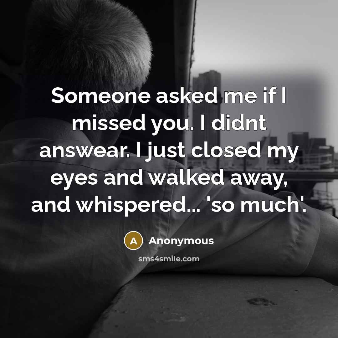 “Someone asked me if I missed you. I didnt answear. I just closed my eyes and walked away, and whispered... 'so much'.” quote by Anonymous