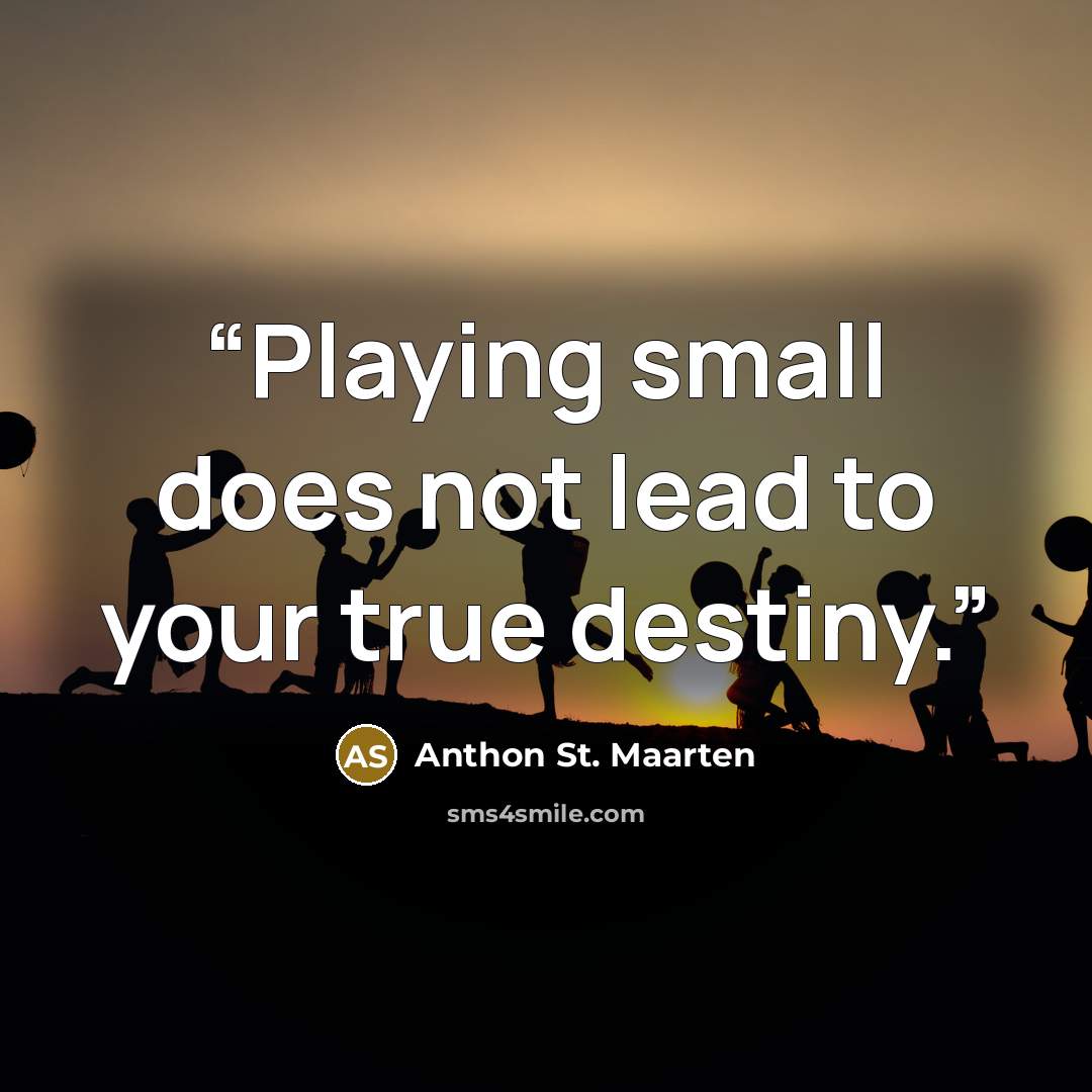 “Playing small does not lead to your true destiny.” quote by Anthon St. Maarten
