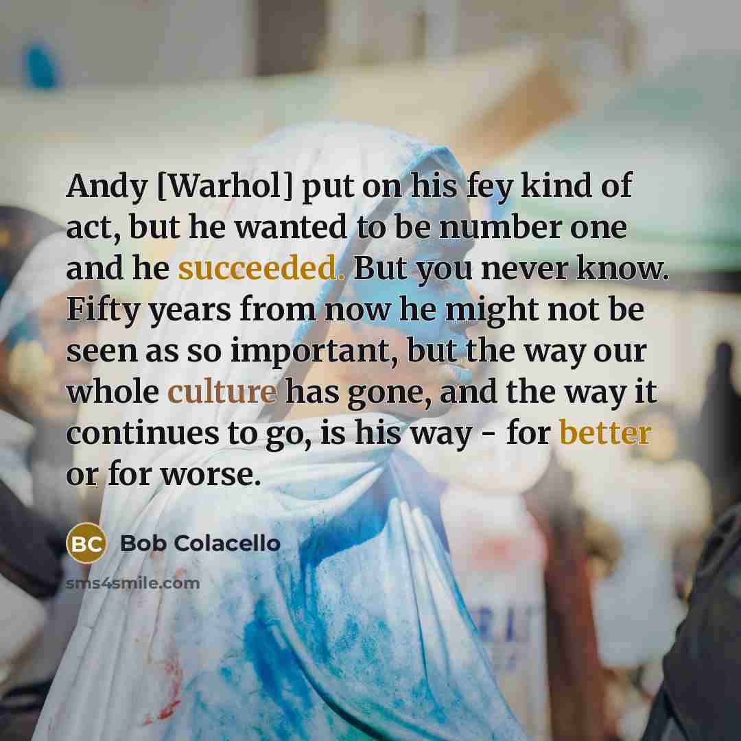 “Andy [Warhol] put on his fey kind of act, but he wanted to be number one and he succeeded. But you never know. Fifty years from now he might not be seen as so important, but the way our whole culture has gone, and the way it continues to go, is his way - for better or for worse.” quote by Bob Colacello