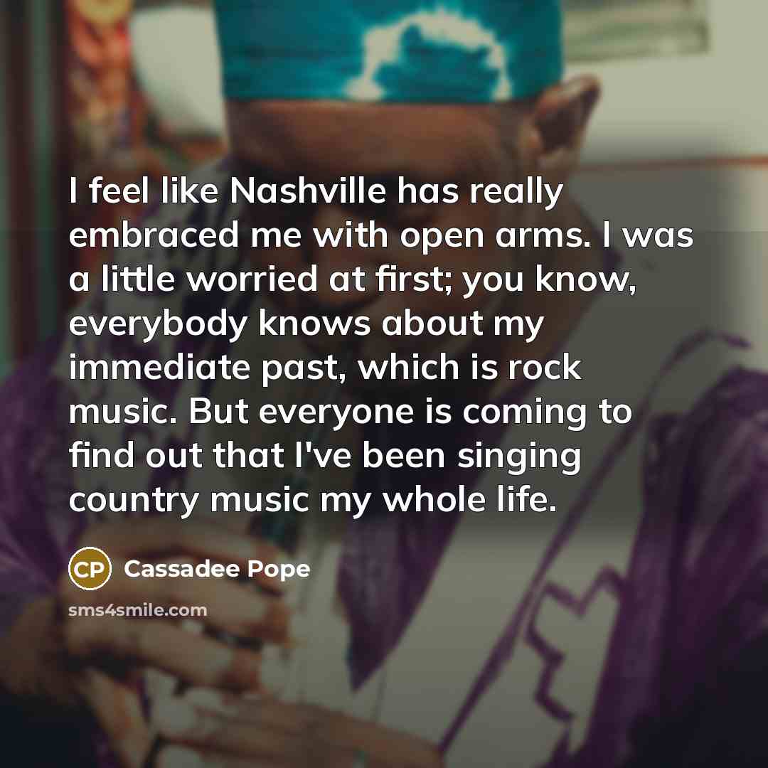 “I feel like Nashville has really embraced me with open arms. I was a little worried at first; you know, everybody knows about my immediate past, which is rock music. But everyone is coming to find out that I've been singing country music my whole life.” quote by Cassadee Pope