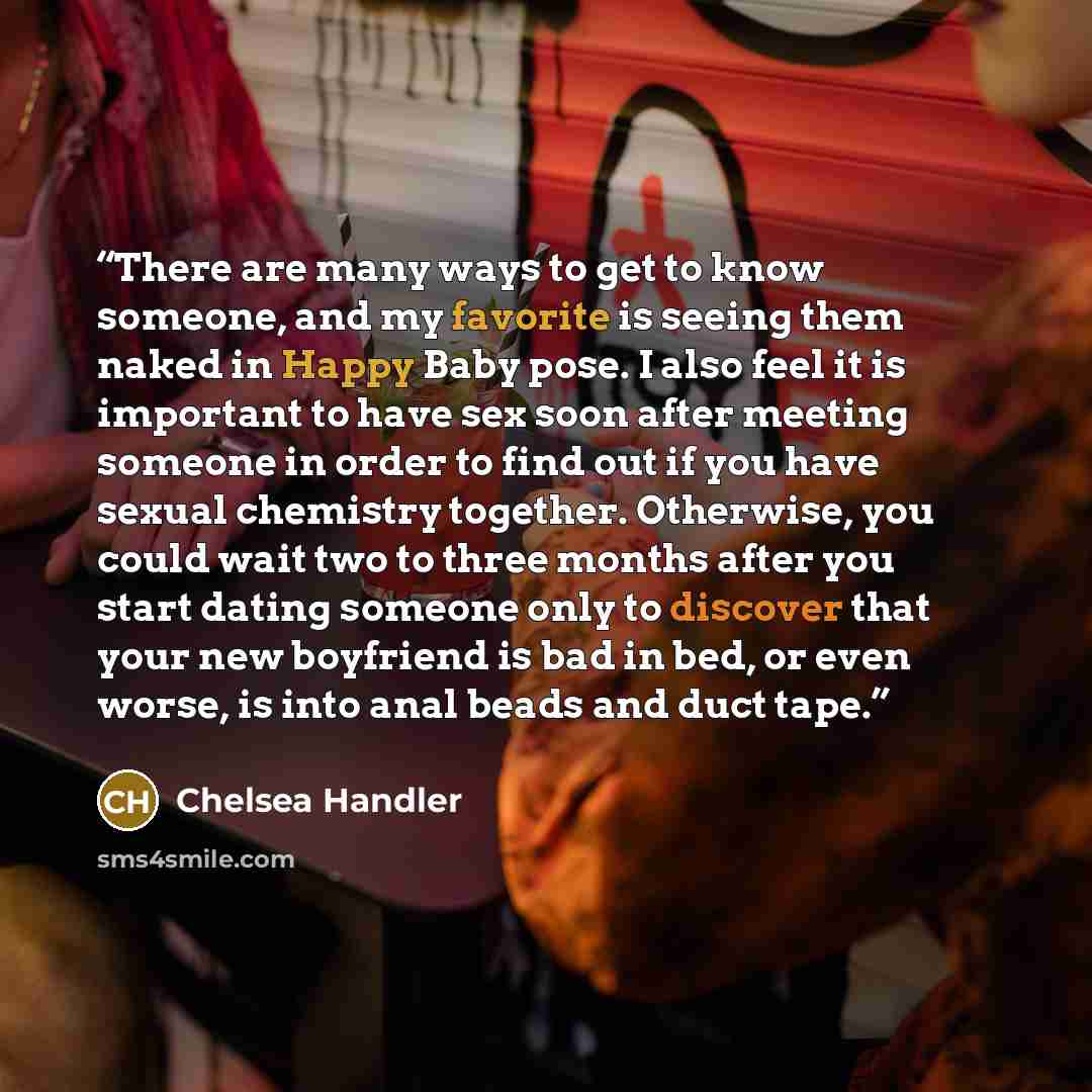“There are many ways to get to know someone, and my favorite is seeing them naked in Happy Baby pose. I also feel it is important to have sex soon after meeting someone in order to find out if you have sexual chemistry together. Otherwise, you could wait two to three months after you start dating…” quote by Chelsea Handler