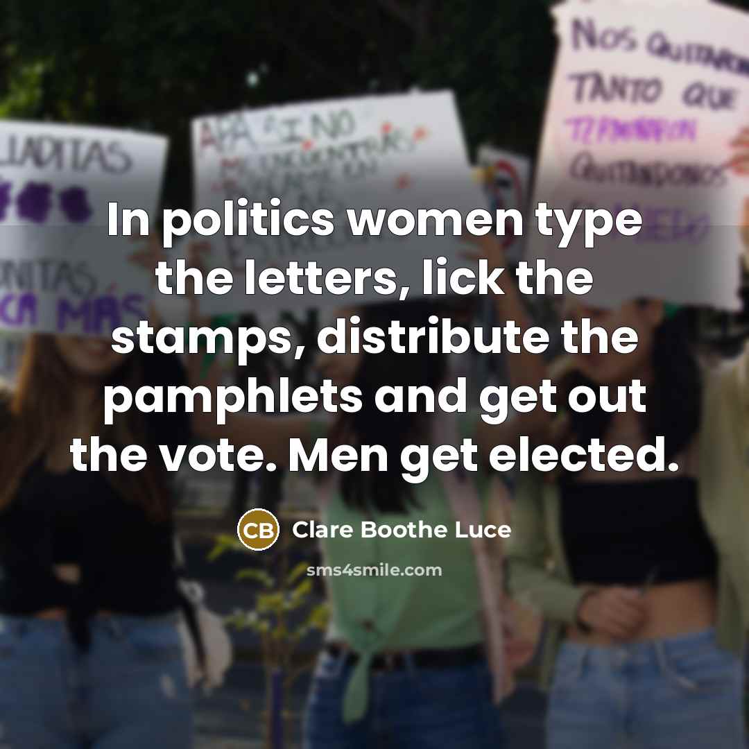 “In politics women type the letters, lick the stamps, distribute the pamphlets and get out the vote. Men get elected.” quote by Clare Boothe Luce