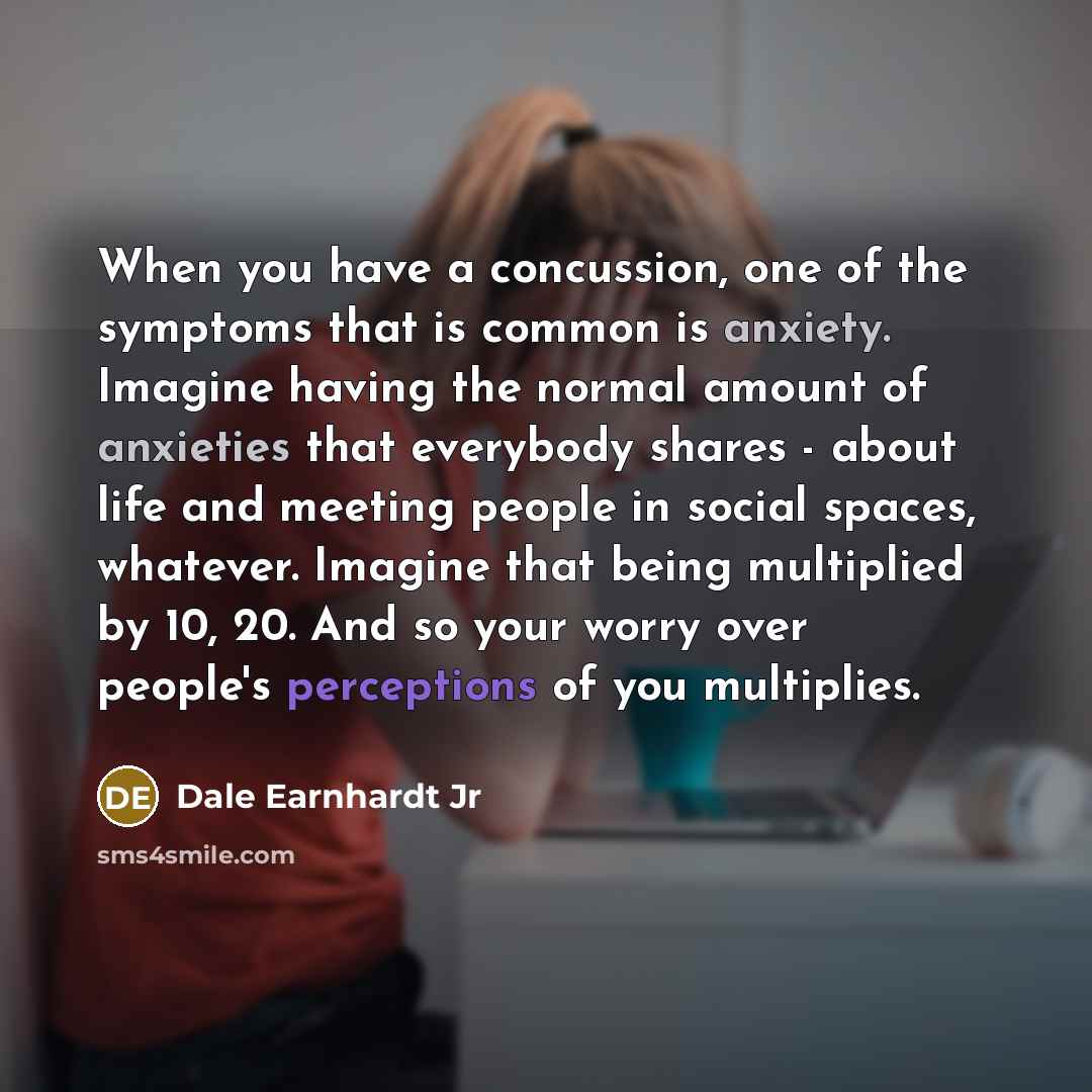 “When you have a concussion, one of the symptoms that is common is anxiety. Imagine having the normal amount of anxieties that everybody shares - about life and meeting people in social spaces, whatever. Imagine that being multiplied by 10, 20. And so your worry over people's perceptions of you…” quote by Dale Earnhardt Jr