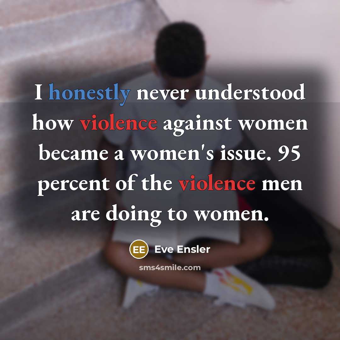 “I honestly never understood how violence against women became a women's issue. 95 percent of the violence men are doing to women.” quote by Eve Ensler