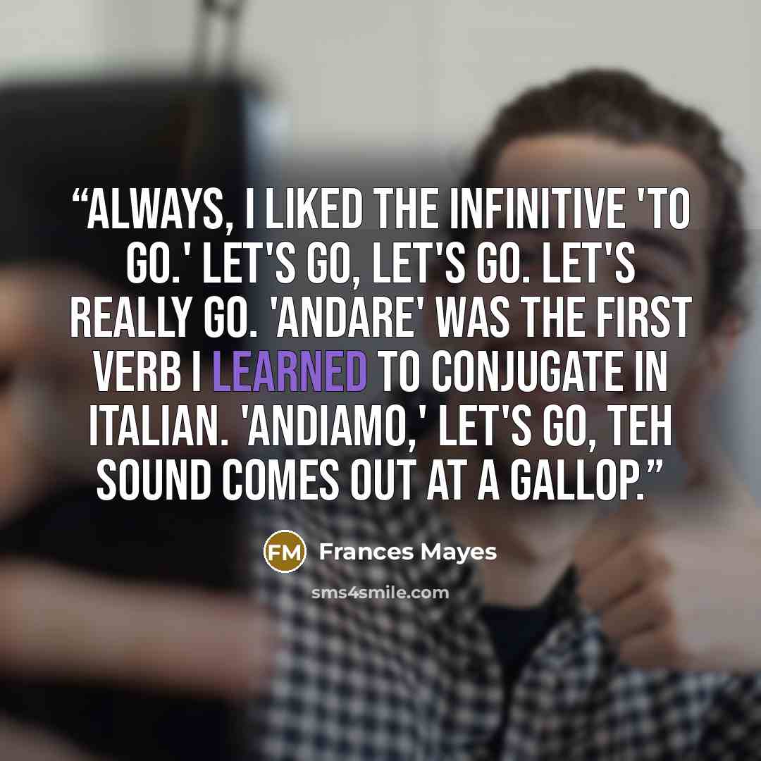 “Always, I liked the infinitive 'to go.' Let's go, let's go. let's really go. 'Andare' was the first verb I learned to conjugate in Italian. 'Andiamo,' let's go, teh sound comes out at a gallop.” quote by Frances Mayes