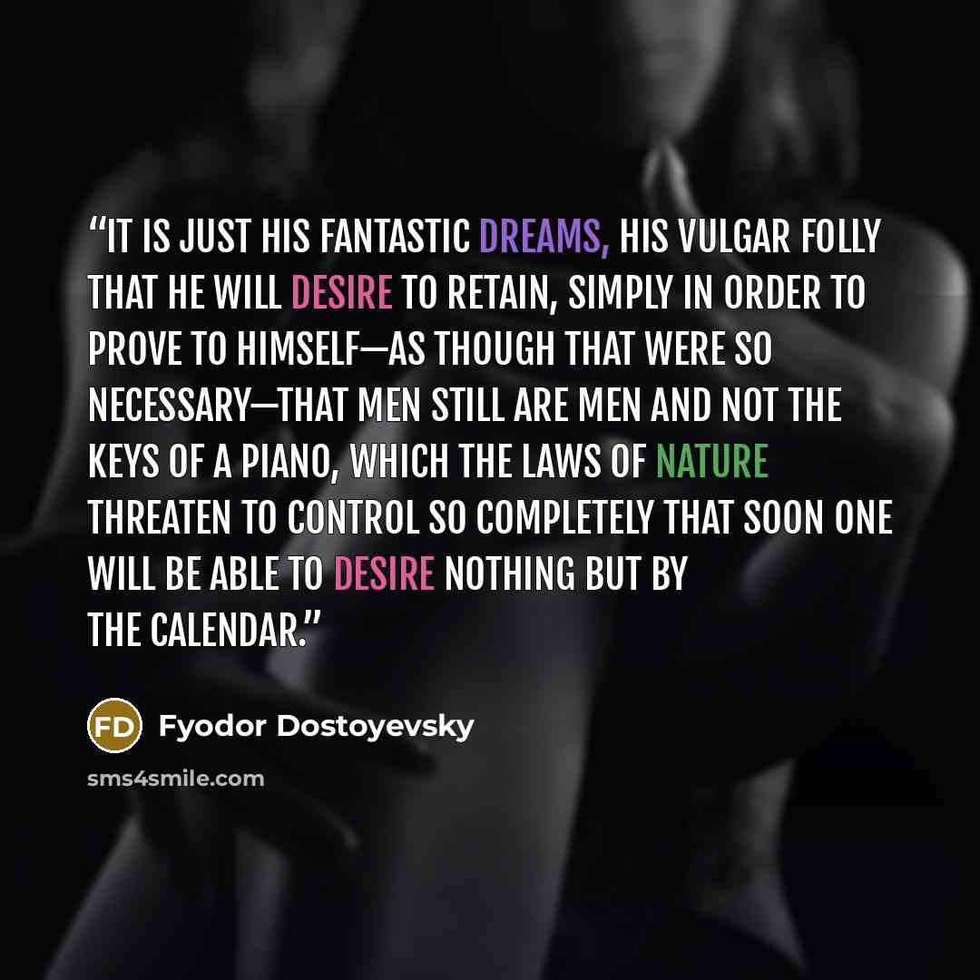 “It is just his fantastic dreams, his vulgar folly that he will desire to retain, simply in order to prove to himself—as though that were so necessary—that men still are men and not the keys of a piano, which the laws of nature threaten to control so completely that soon one will be able to desire…” quote by Fyodor Dostoyevsky