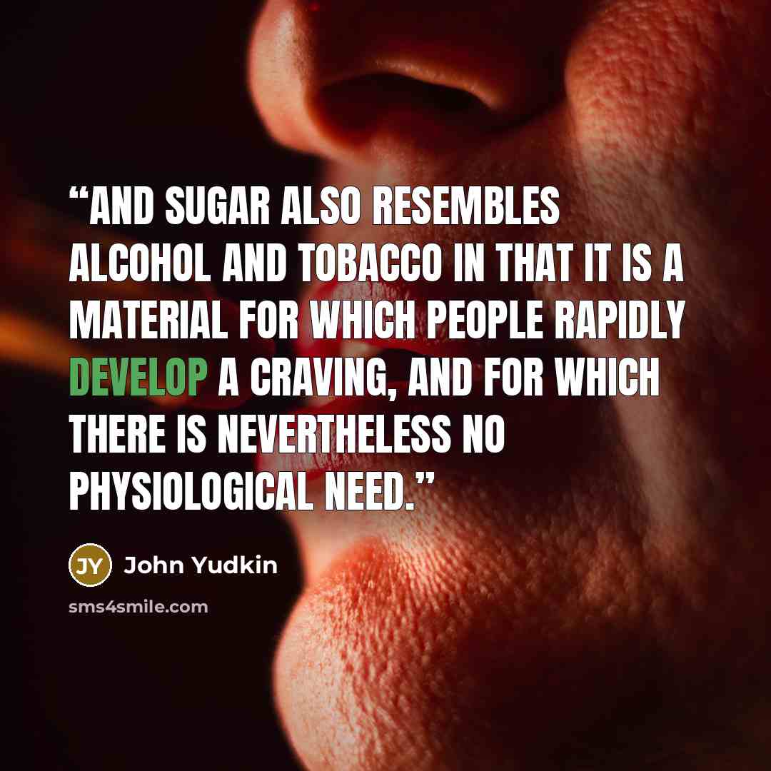 “And sugar also resembles alcohol and tobacco in that it is a material for which people rapidly develop a craving, and for which there is nevertheless no physiological need.” quote by John Yudkin