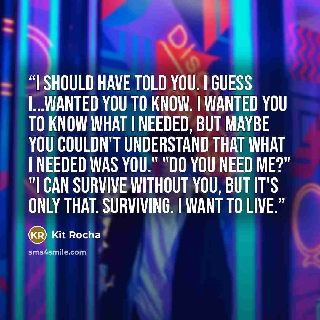“I should have told you. I guess I...wanted you to know. I wanted you to know what I needed, but maybe you couldn't understand that what I needed was you." "Do you need me?" "I can survive without you, but it's only that. Surviving. I want to live.” quote by Kit Rocha