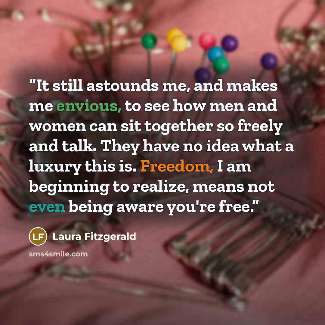 “It still astounds me, and makes me envious, to see how men and women can sit together so freely and talk. They have no idea what a luxury this is. Freedom, I am beginning to realize, means not even being aware you're free.” quote by Laura Fitzgerald