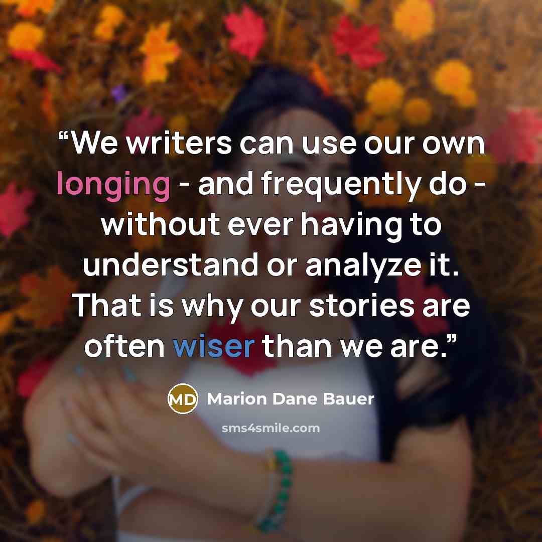 “We writers can use our own longing - and frequently do - without ever having to understand or analyze it. That is why our stories are often wiser than we are.” quote by Marion Dane Bauer