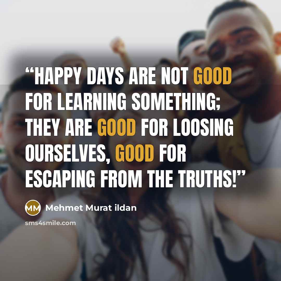 “Happy days are not good for learning something; they are good for loosing ourselves, good for escaping from the truths!” quote by Mehmet Murat ildan