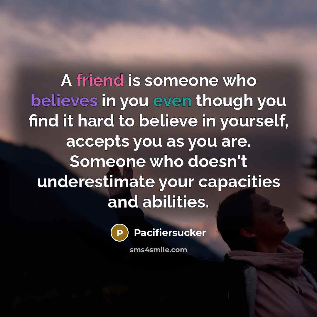 “A friend is someone who believes in you even though you find it hard to believe in yourself, accepts you as you are. Someone who doesn't underestimate your capacities and abilities.” quote by Pacifiersucker