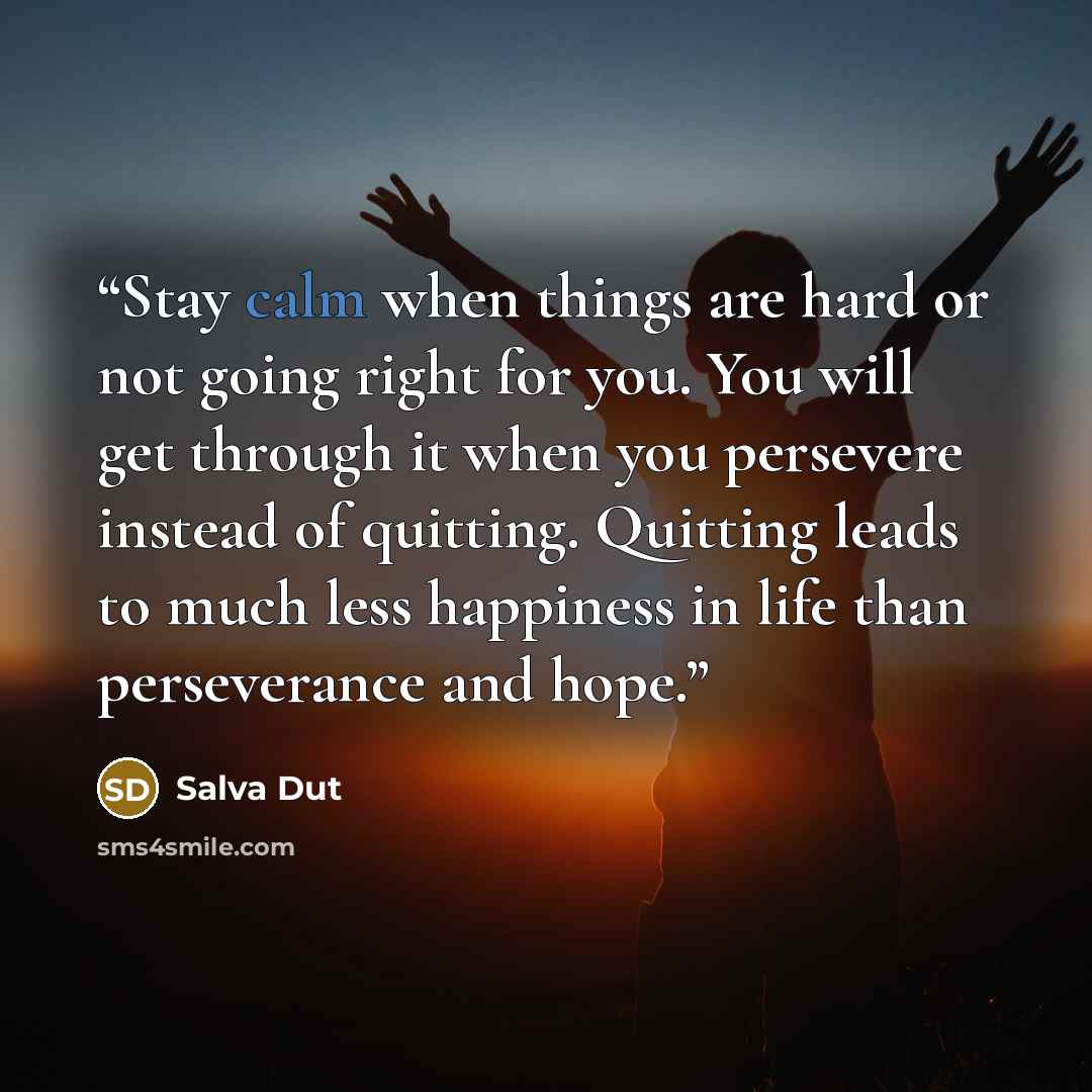 “Stay calm when things are hard or not going right for you. You will get through it when you persevere instead of quitting. Quitting leads to much less happiness in life than perseverance and hope.” quote by Salva Dut