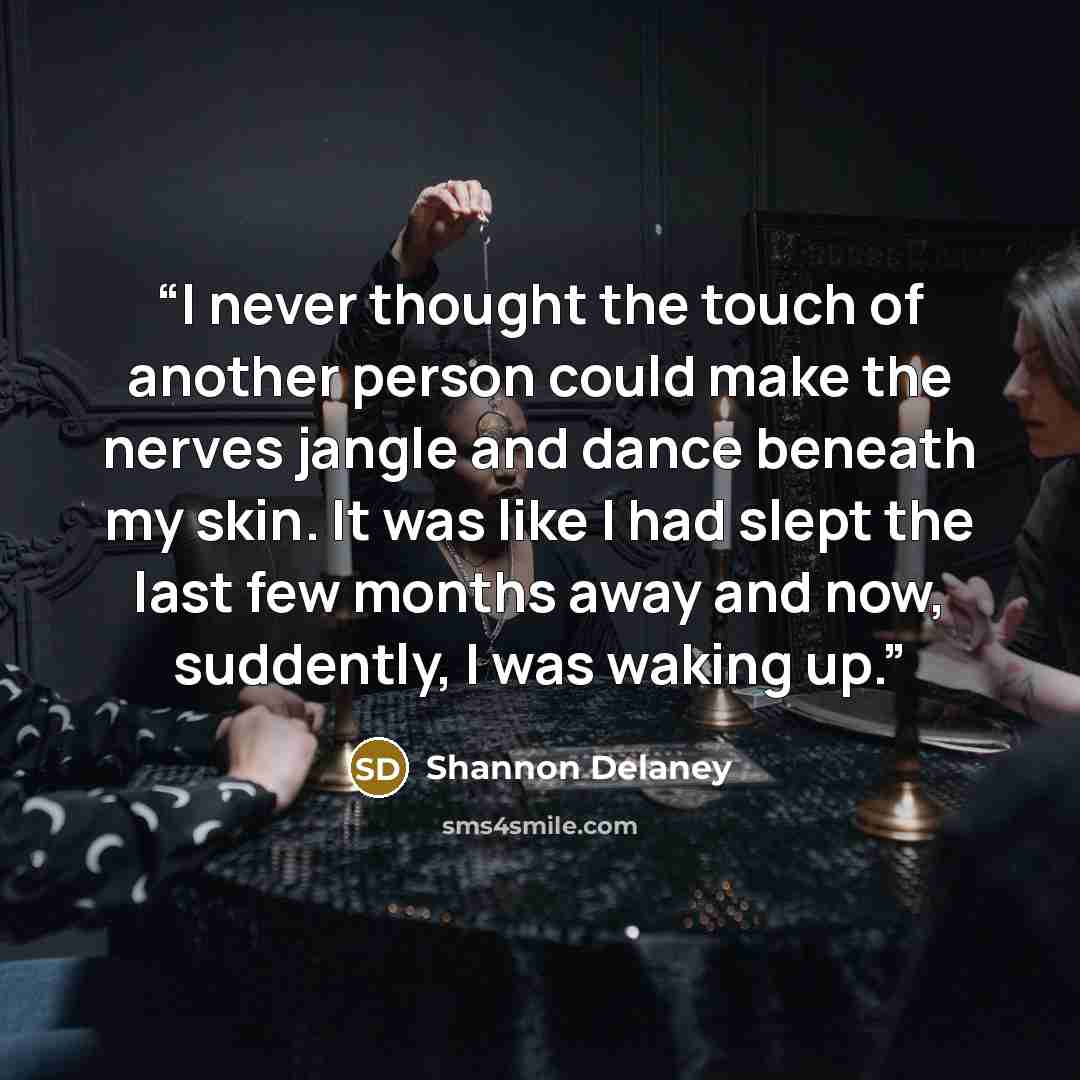 “I never thought the touch of another person could make the nerves jangle and dance beneath my skin. It was like I had slept the last few months away and now, suddently, I was waking up.” quote by Shannon Delaney