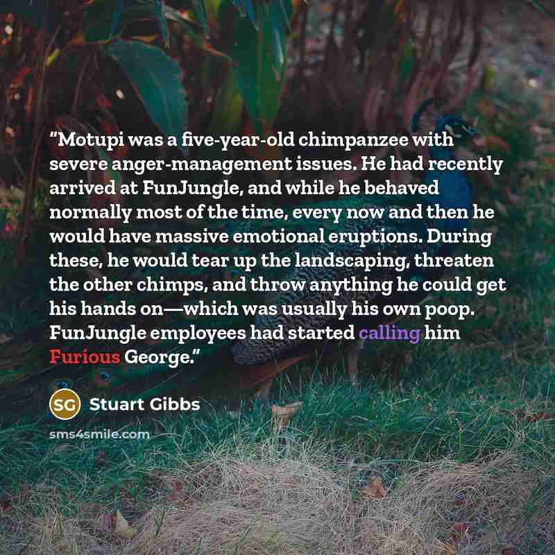 “Motupi was a five-year-old chimpanzee with severe anger-management issues. He had recently arrived at FunJungle, and while he behaved normally most of the time, every now and then he would have massive emotional eruptions. During these, he would tear up the landscaping, threaten the other chimps…” quote by Stuart Gibbs