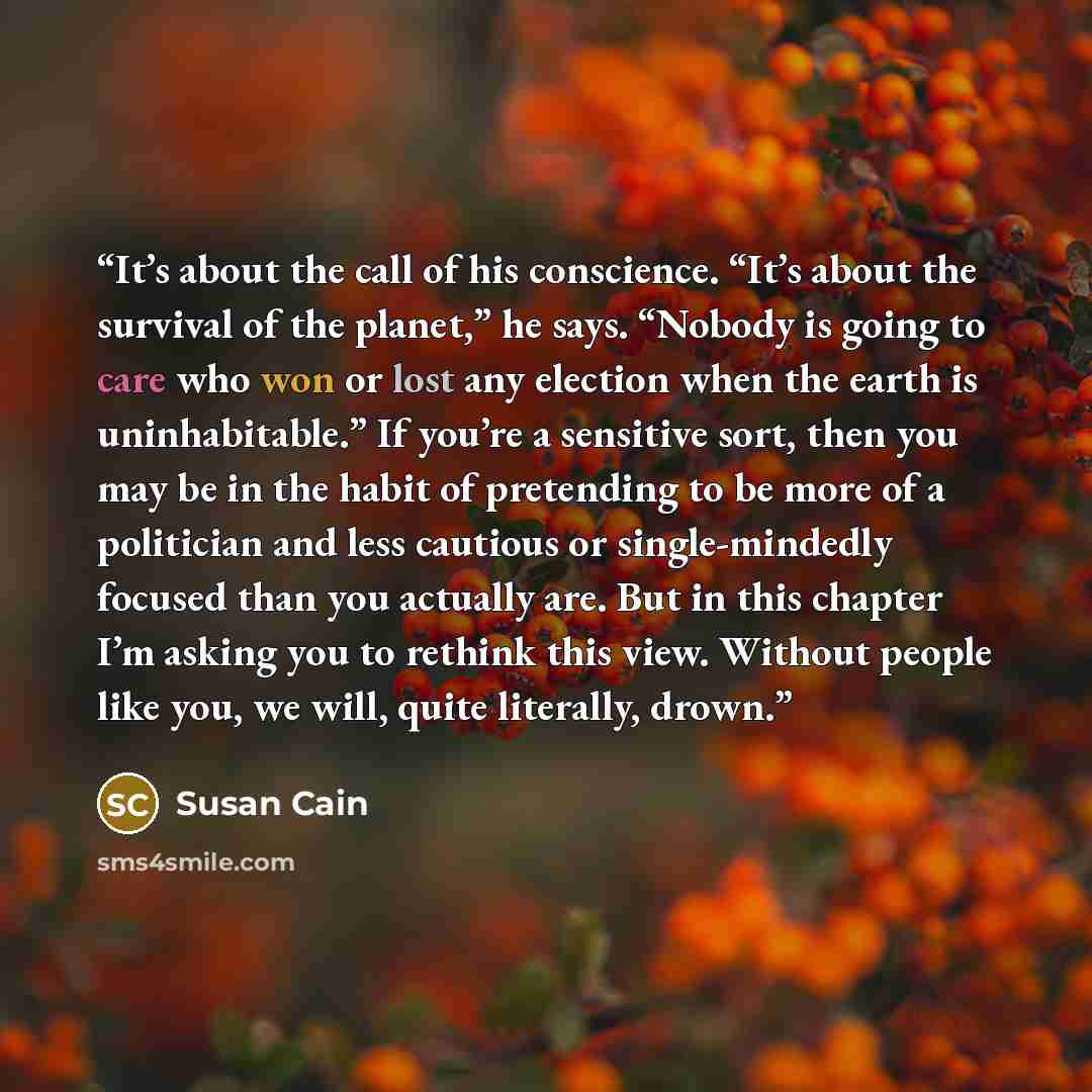 “It’s about the call of his conscience. “It’s about the survival of the planet,” he says. “Nobody is going to care who won or lost any election when the earth is uninhabitable.” If you’re a sensitive sort, then you may be in the habit of pretending to be more of a politician and less cautious or…” quote by Susan Cain