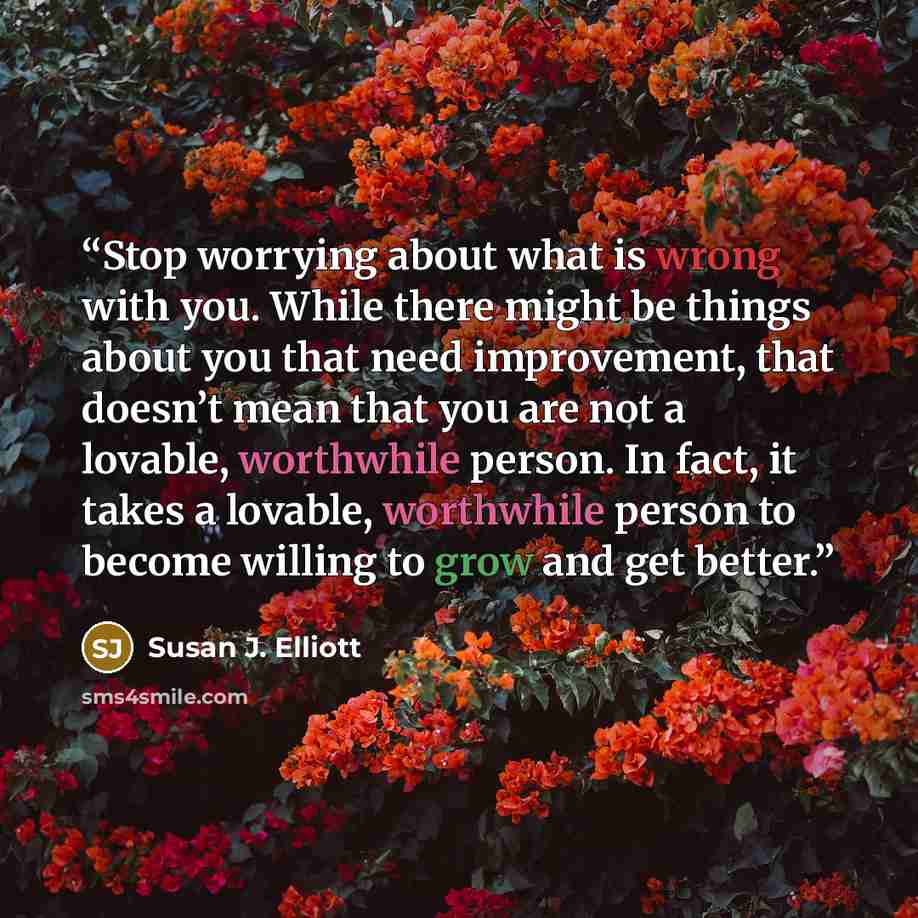 “Stop worrying about what is wrong with you. While there might be things about you that need improvement, that doesn’t mean that you are not a lovable, worthwhile person. In fact, it takes a lovable, worthwhile person to become willing to grow and get better.” quote by Susan J. Elliott