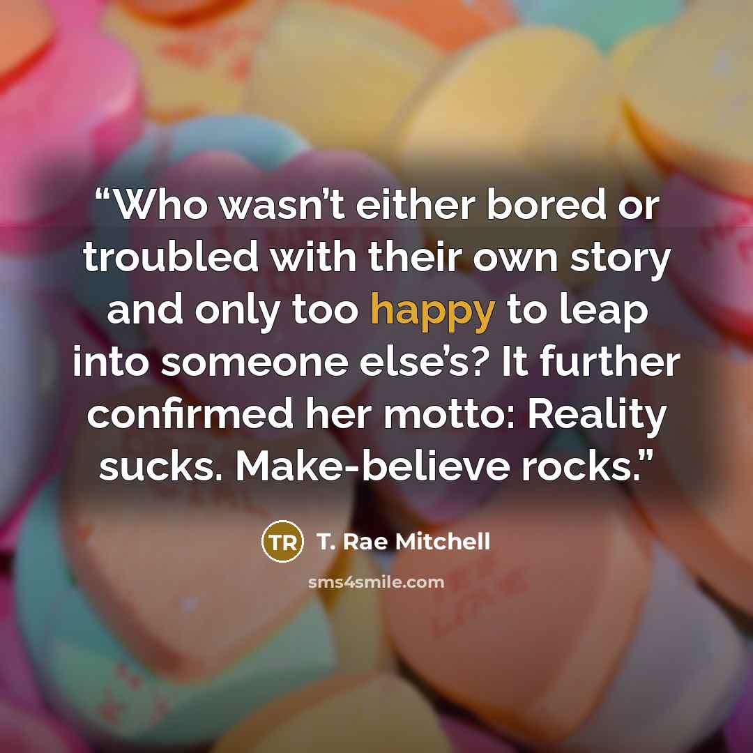 “Who wasn’t either bored or troubled with their own story and only too happy to leap into someone else’s? It further confirmed her motto: Reality sucks. Make-believe rocks.” quote by T. Rae Mitchell