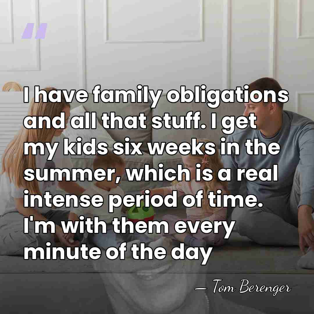 I have family obligations and all that stuff. I get my kids&hellip; - Tom Berenger