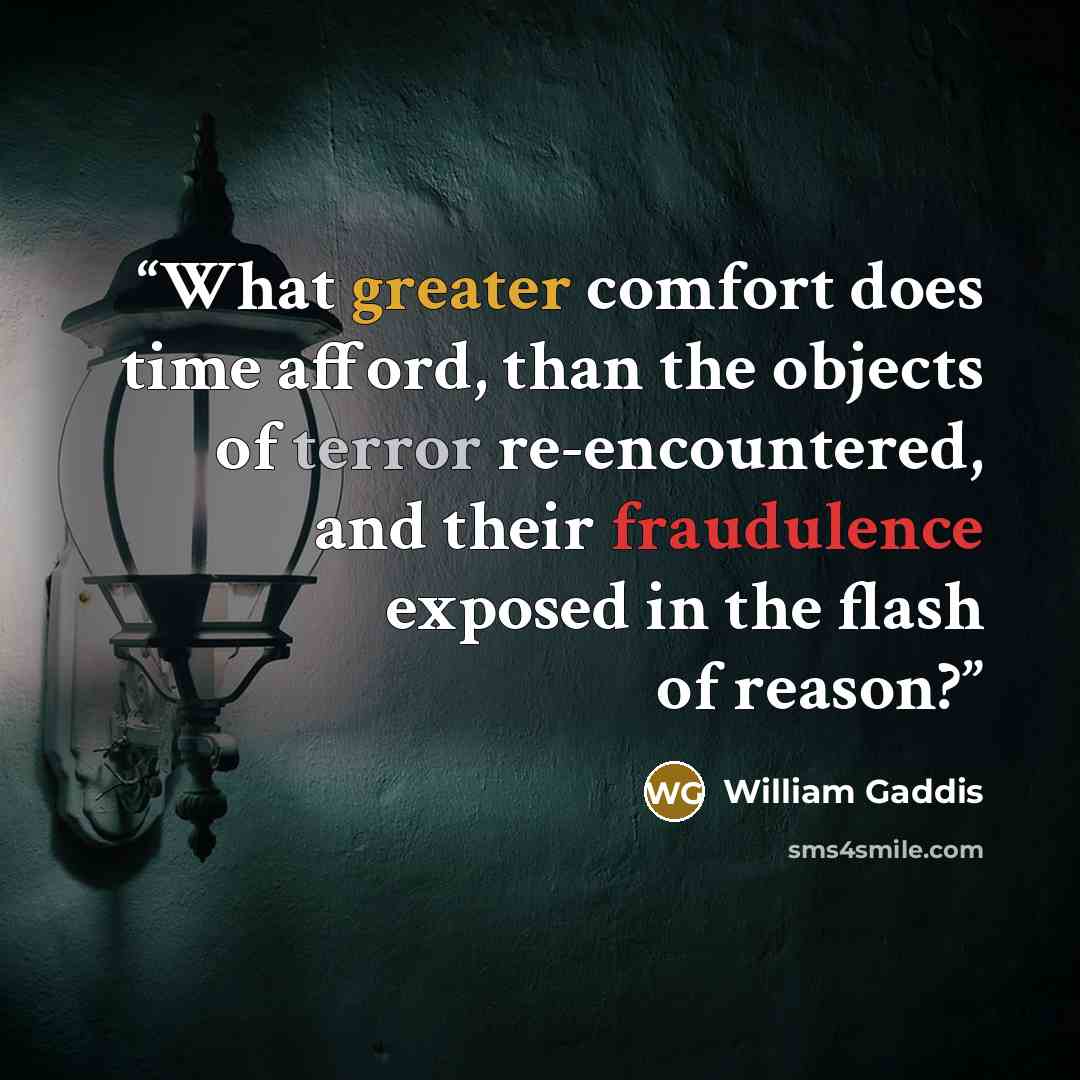 “What greater comfort does time afford, than the objects of terror re-encountered, and their fraudulence exposed in the flash of reason?” quote by William Gaddis