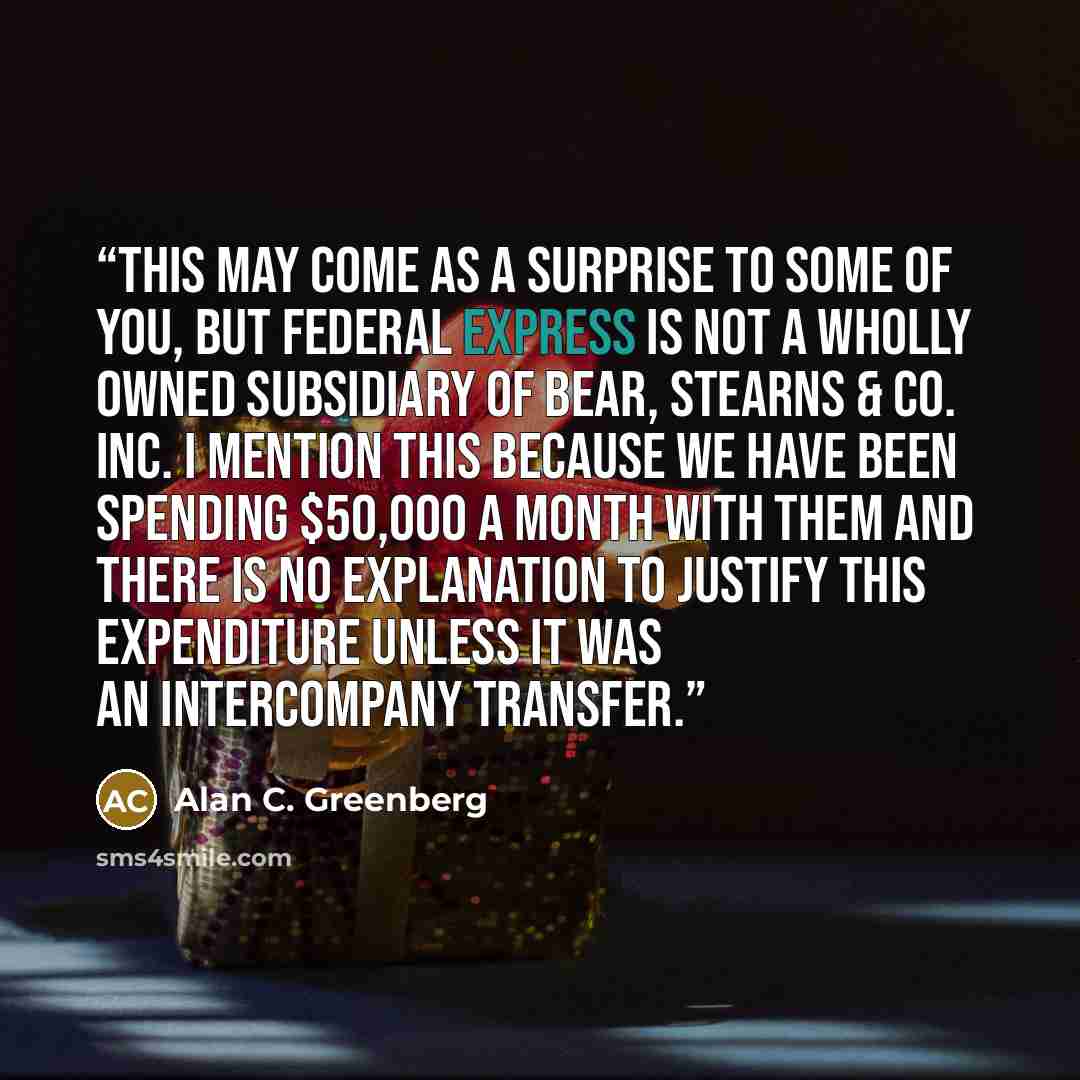 “This may come as a surprise to some of you, but Federal Express is not a wholly owned subsidiary of Bear, Stearns & Co. Inc. I mention this because we have been spending $50,000 a month with them and there is no explanation to justify this expenditure unless it was an intercompany transfer.” quote by Alan C. Greenberg