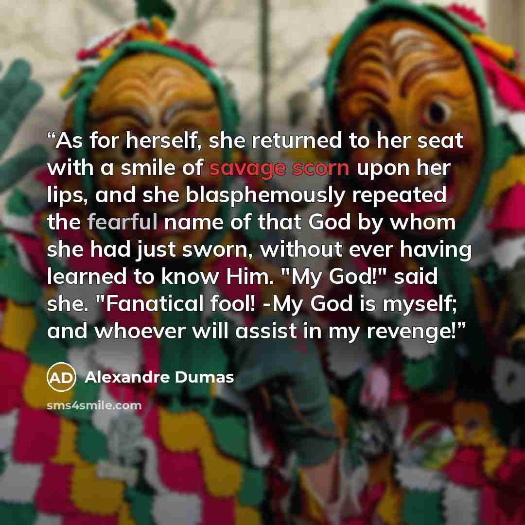 “As for herself, she returned to her seat with a smile of savage scorn upon her lips, and she blasphemously repeated the fearful name of that God by whom she had just sworn, without ever having learned to know Him. "My God!" said she. "Fanatical fool! -My God is myself; and whoever will assist in…” quote by Alexandre Dumas