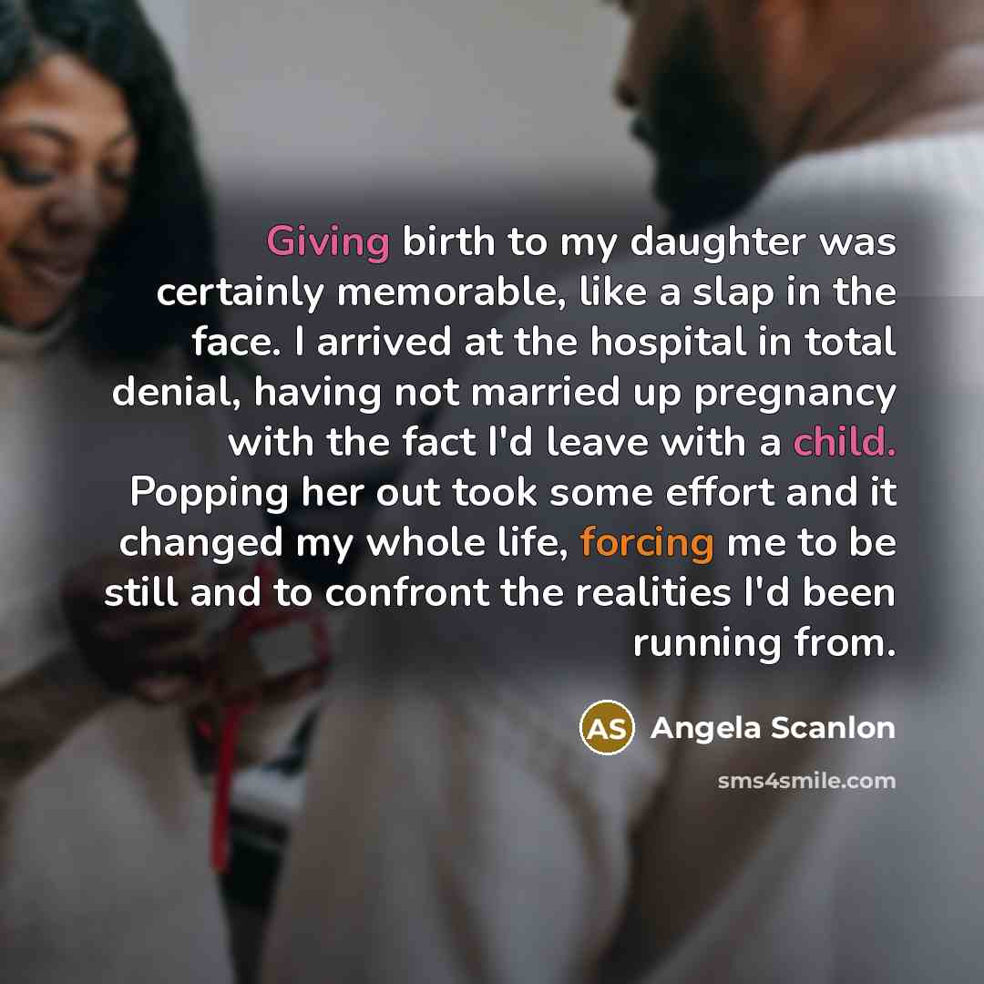 “Giving birth to my daughter was certainly memorable, like a slap in the face. I arrived at the hospital in total denial, having not married up pregnancy with the fact I'd leave with a child. Popping her out took some effort and it changed my whole life, forcing me to be still and to confront the…” quote by Angela Scanlon