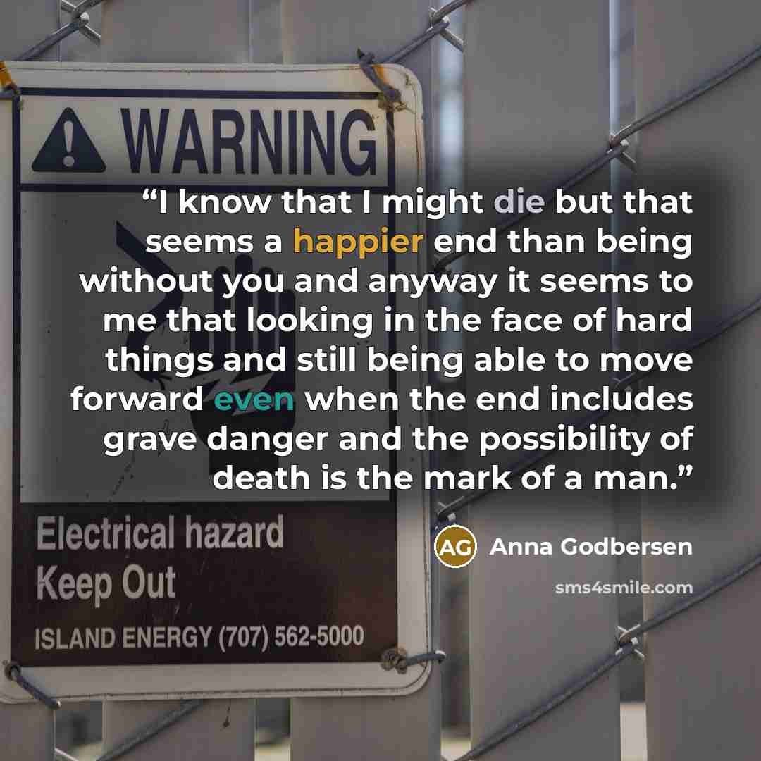 “I know that I might die but that seems a happier end than being without you and anyway it seems to me that looking in the face of hard things and still being able to move forward even when the end includes grave danger and the possibility of death is the mark of a man.” quote by Anna Godbersen