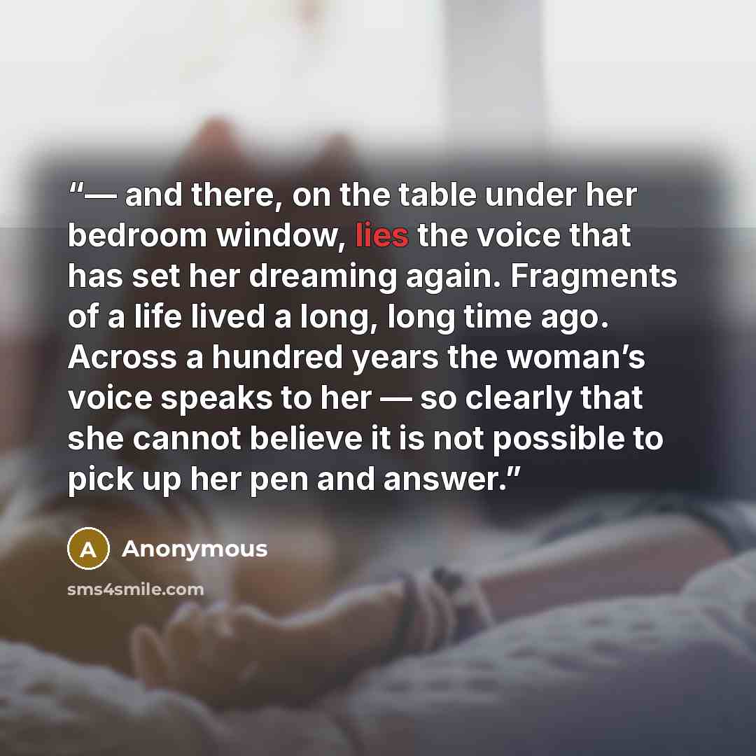 “— and there, on the table under her bedroom window, lies the voice that has set her dreaming again. Fragments of a life lived a long, long time ago. Across a hundred years the woman’s voice speaks to her — so clearly that she cannot believe it is not possible to pick up her pen and answer.” quote by Anonymous
