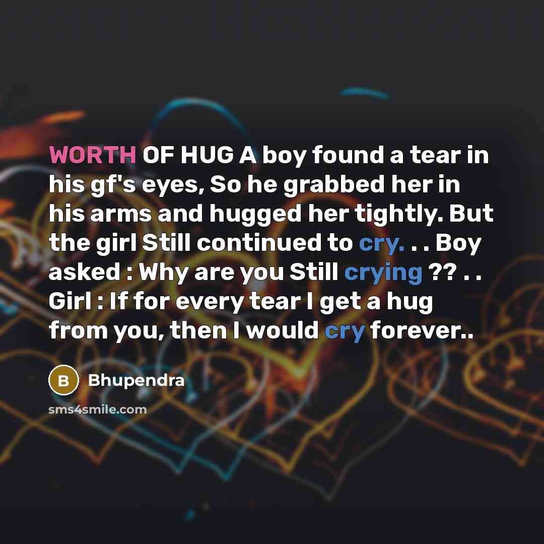 “WORTH OF HUG A boy found a tear in his gf's eyes, So he grabbed her in his arms and hugged her tightly. But the girl Still continued to cry. . . Boy asked : Why are you Still crying ?? . . Girl : If for every tear I get a hug from you, then I would cry forever..” quote by Bhupendra