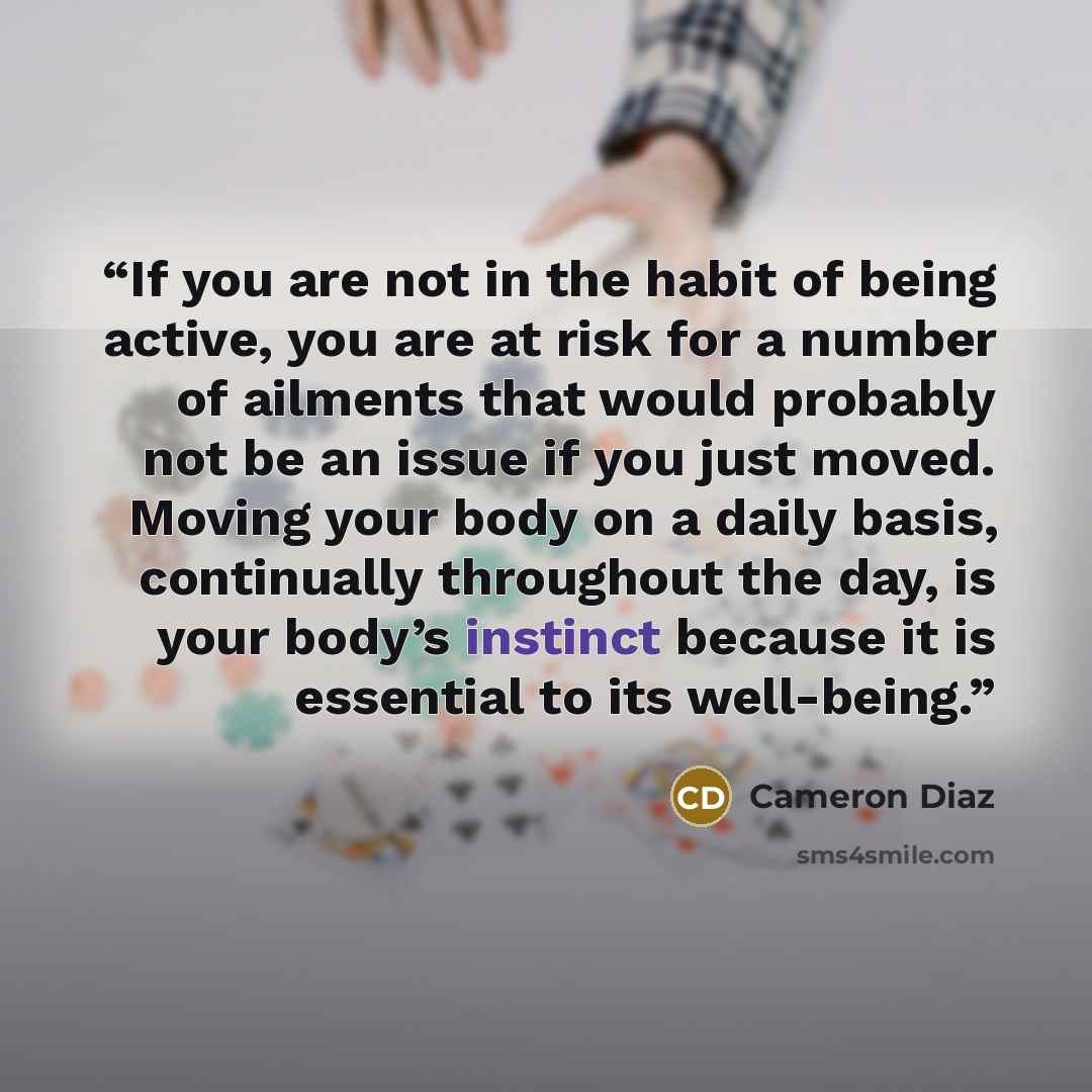 “If you are not in the habit of being active, you are at risk for a number of ailments that would probably not be an issue if you just moved. Moving your body on a daily basis, continually throughout the day, is your body’s instinct because it is essential to its well-being.” quote by Cameron Diaz