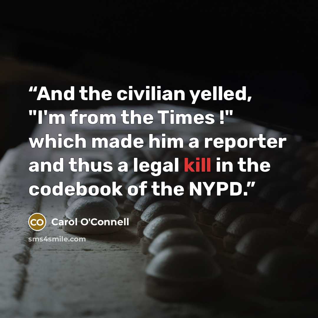 “And the civilian yelled, "I'm from the Times !" which made him a reporter and thus a legal kill in the codebook of the NYPD.” quote by Carol O'Connell