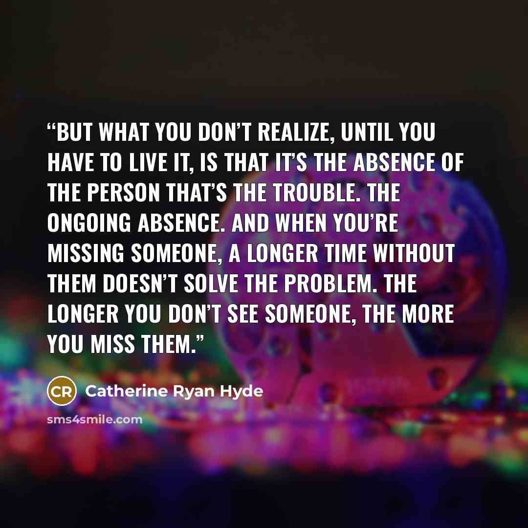 “But what you don’t realize, until you have to live it, is that it’s the absence of the person that’s the trouble. The ongoing absence. And when you’re missing someone, a longer time without them doesn’t solve the problem. The longer you don’t see someone, the more you miss them.” quote by Catherine Ryan Hyde