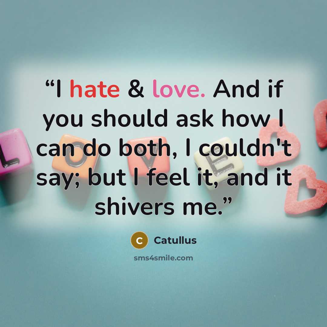 “I hate & love. And if you should ask how I can do both, I couldn't say; but I feel it, and it shivers me.” quote by Catullus