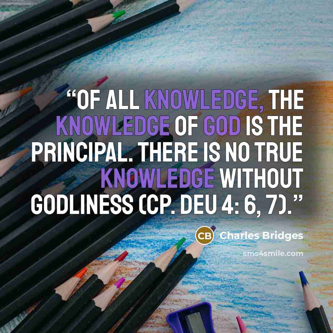 “Of all knowledge, the knowledge of God is the principal. There is no true knowledge without godliness (cp. Deu 4: 6, 7).” quote by Charles Bridges