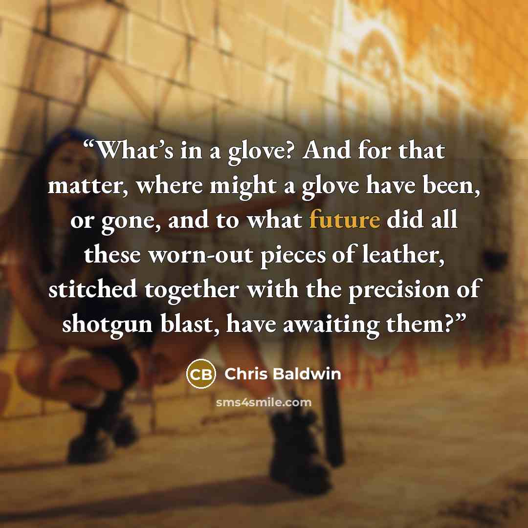 “What’s in a glove? And for that matter, where might a glove have been, or gone, and to what future did all these worn-out pieces of leather, stitched together with the precision of shotgun blast, have awaiting them?” quote by Chris Baldwin