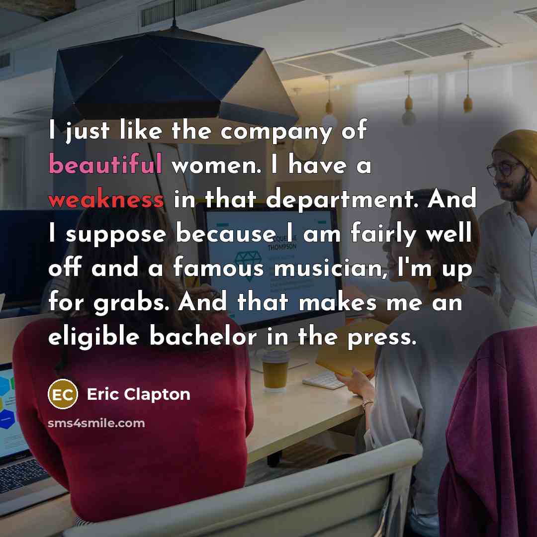 “I just like the company of beautiful women. I have a weakness in that department. And I suppose because I am fairly well off and a famous musician, I'm up for grabs. And that makes me an eligible bachelor in the press.” quote by Eric Clapton
