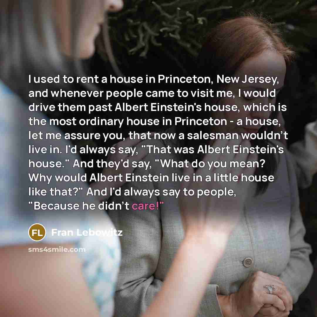 “I used to rent a house in Princeton, New Jersey, and whenever people came to visit me, I would drive them past Albert Einstein's house, which is the most ordinary house in Princeton - a house, let me assure you, that now a salesman wouldn't live in. I'd always say, "That was Albert Einstein's…” quote by Fran Lebowitz