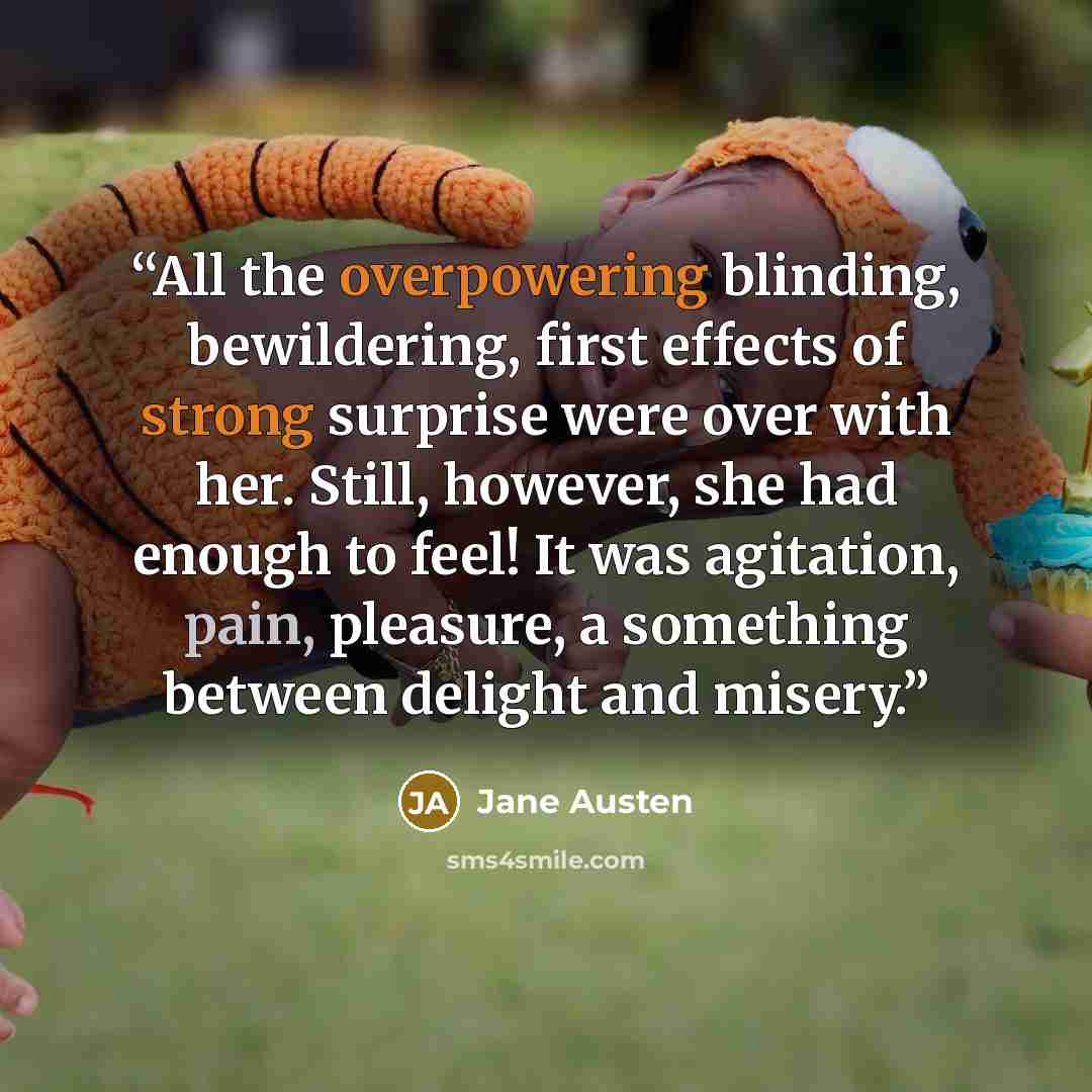 “All the overpowering blinding, bewildering, first effects of strong surprise were over with her. Still, however, she had enough to feel! It was agitation, pain, pleasure, a something between delight and misery.” quote by Jane Austen