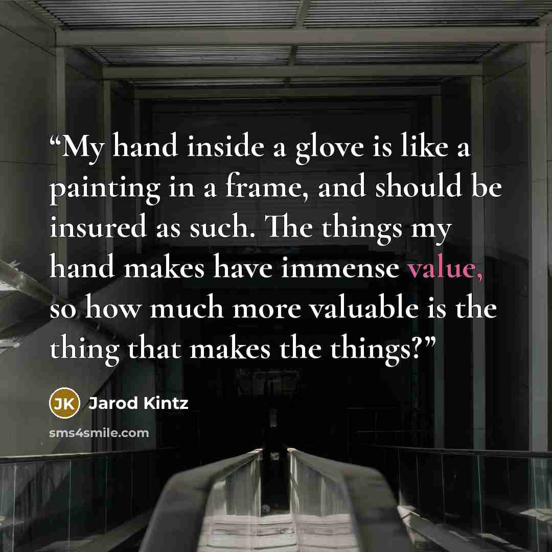 “My hand inside a glove is like a painting in a frame, and should be insured as such. The things my hand makes have immense value, so how much more valuable is the thing that makes the things?” quote by Jarod Kintz