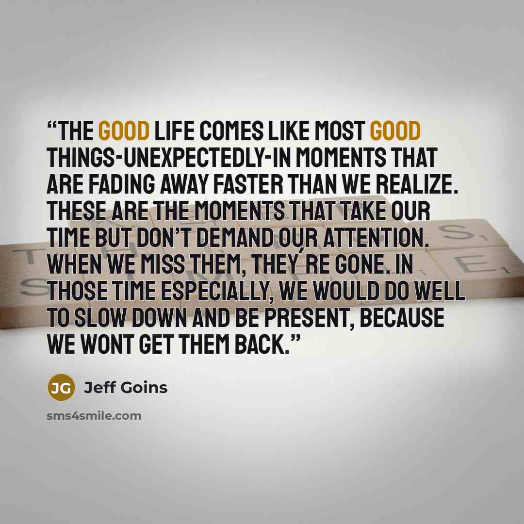 “The good life comes like most good things-unexpectedly-in moments that are fading away faster than we realize. These are the moments that take our time but don’t demand our attention. When we miss them, they´re gone. In those time especially, we would do well to slow down and be present, because…” quote by Jeff Goins