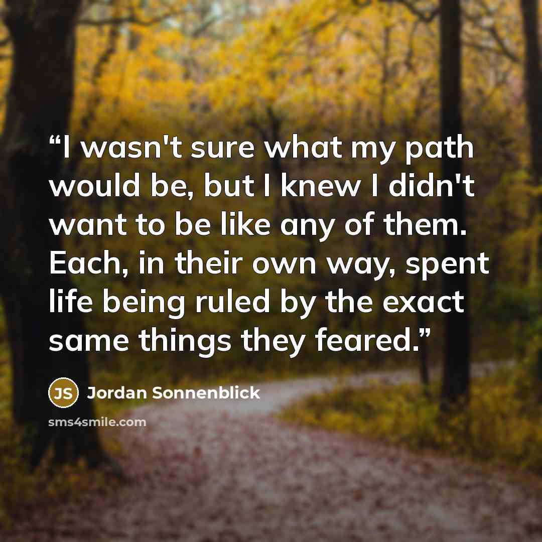 “I wasn't sure what my path would be, but I knew I didn't want to be like any of them. Each, in their own way, spent life being ruled by the exact same things they feared.” quote by Jordan Sonnenblick