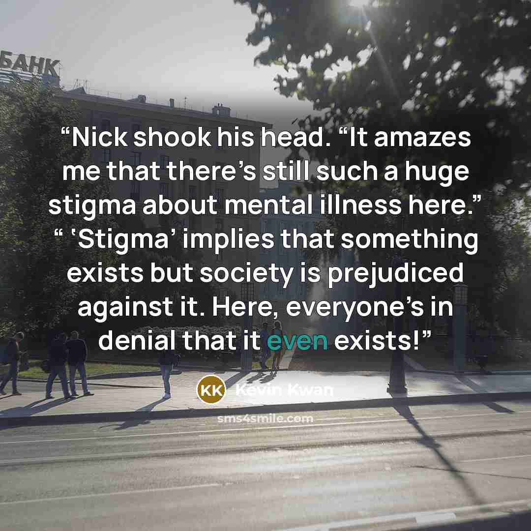 “Nick shook his head. “It amazes me that there’s still such a huge stigma about mental illness here.” “ ‘Stigma’ implies that something exists but society is prejudiced against it. Here, everyone’s in denial that it even exists!” quote by Kevin Kwan